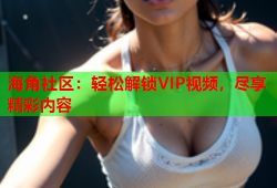 海角社区：轻松解锁VIP视频，尽享精彩内容
