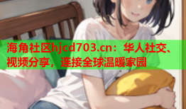 海角社区hjcd703.cn：华人社交、视频分享，连接全球温暖家园