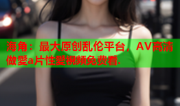 海角：最大原创乱伦平台，AV高清做愛a片性愛視頻免费看.