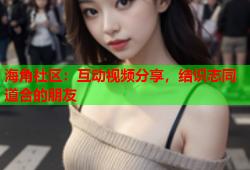 海角社区：互动视频分享，结识志同道合的朋友