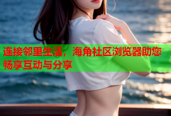 连接邻里生活，海角社区浏览器助您畅享互动与分享