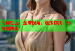 海角社区：全球视角，连接你我，尽览新鲜事