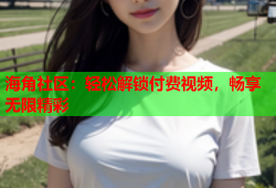 海角社区：轻松解锁付费视频，畅享无限精彩