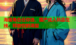 海量角色任你选，国产成人精品在线，释放你的渴望