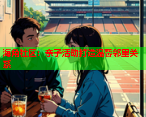 海角社区：亲子活动打造温馨邻里关系