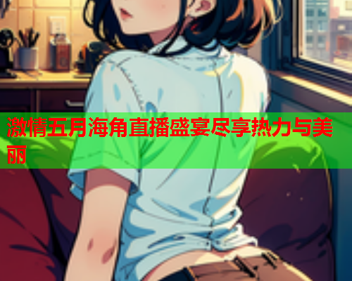 激情五月海角直播盛宴尽享热力与美丽