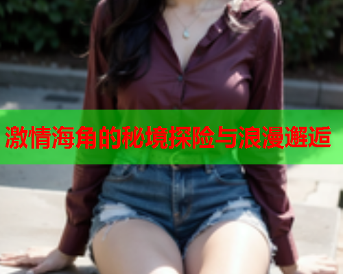 激情海角的秘境探险与浪漫邂逅