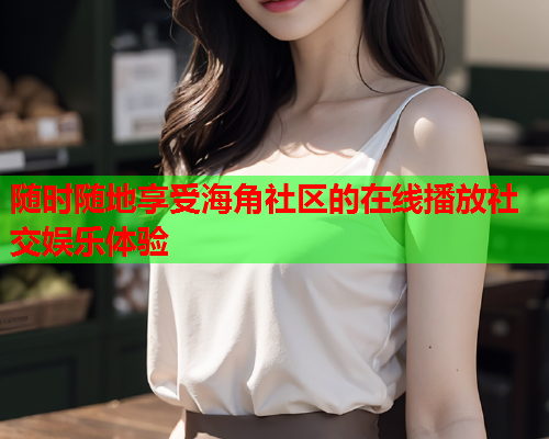 随时随地享受海角社区的在线播放社交娱乐体验