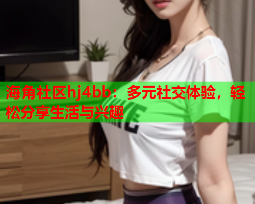 海角社区hj4bb：多元社交体验，轻松分享生活与兴趣