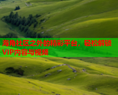 海角社区之外的精彩平台，轻松解锁VIP内容与视频