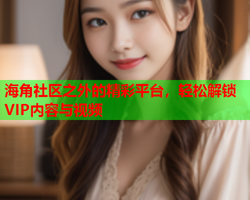 海角社区之外的精彩平台，轻松解锁VIP内容与视频