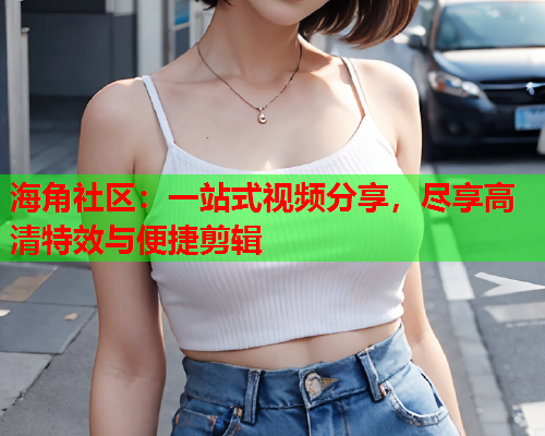 海角社区：一站式视频分享，尽享高清特效与便捷剪辑