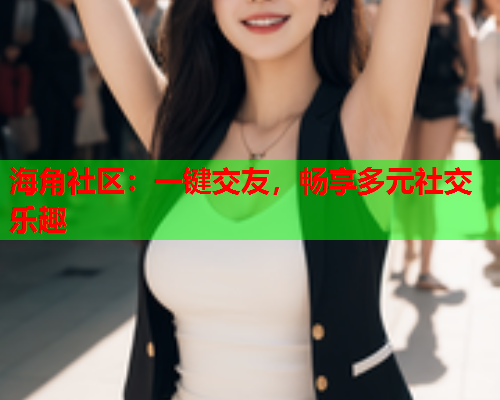 海角社区：一键交友，畅享多元社交乐趣