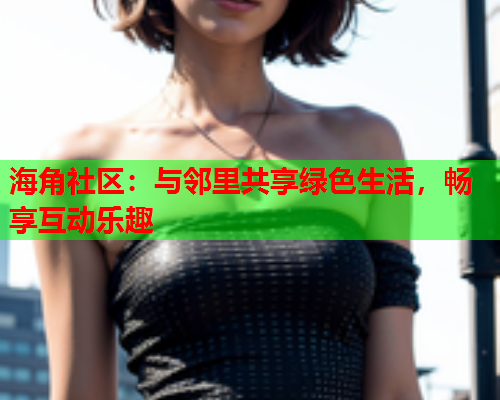海角社区：与邻里共享绿色生活，畅享互动乐趣