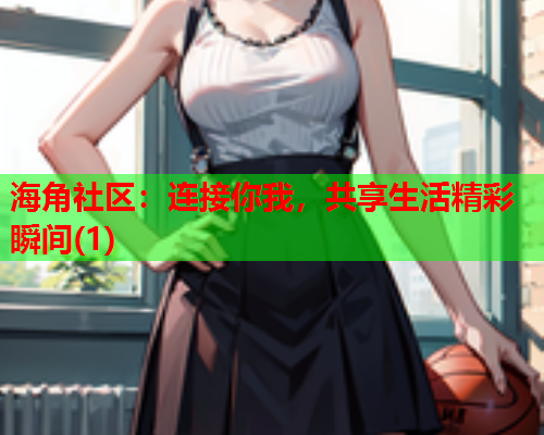 海角社区：连接你我，共享生活精彩瞬间(1)