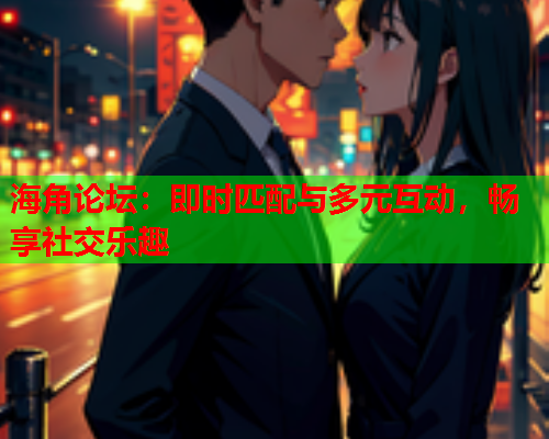 海角论坛：即时匹配与多元互动，畅享社交乐趣
