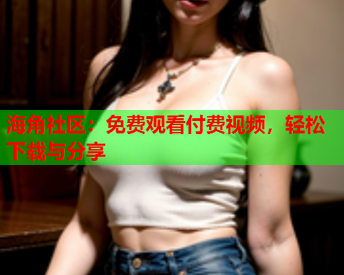 海角社区：免费观看付费视频，轻松下载与分享
