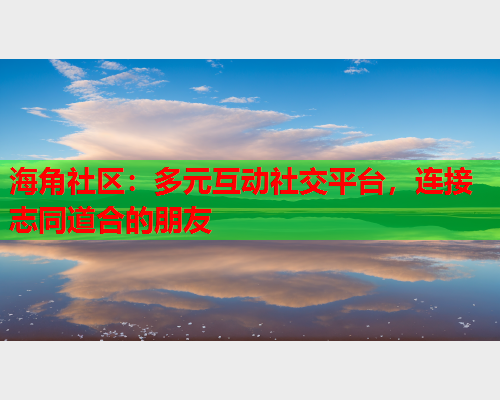 海角社区：多元互动社交平台，连接志同道合的朋友