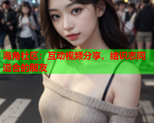 海角社区：互动视频分享，结识志同道合的朋友