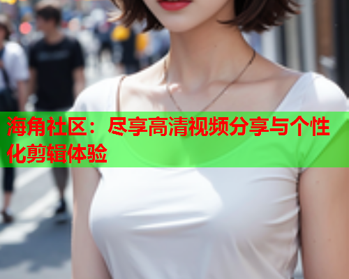 海角社区：尽享高清视频分享与个性化剪辑体验