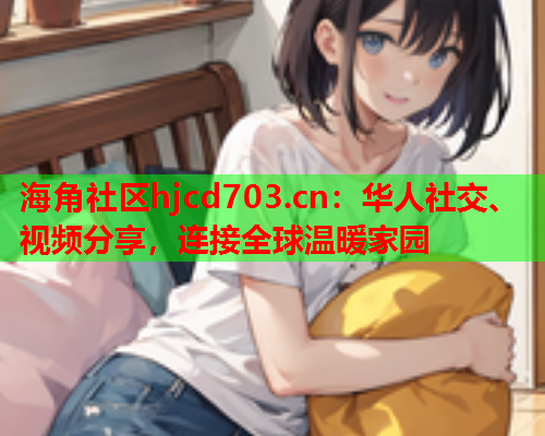 海角社区hjcd703.cn：华人社交、视频分享，连接全球温暖家园