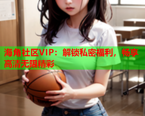 海角社区VIP：解锁私密福利，畅享高清无限精彩