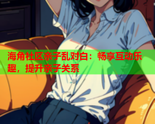 海角社区亲子乱对白：畅享互动乐趣，提升亲子关系