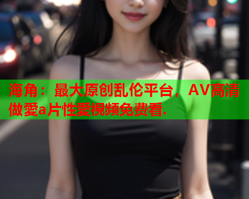 海角：最大原创乱伦平台，AV高清做愛a片性愛視頻免费看.