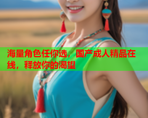 海量角色任你选，国产成人精品在线，释放你的渴望