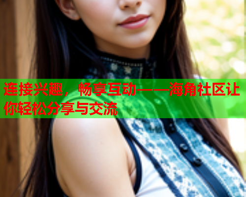 连接兴趣，畅享互动——海角社区让你轻松分享与交流