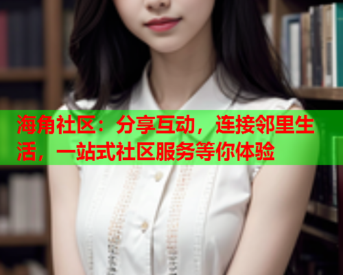 海角社区：分享互动，连接邻里生活，一站式社区服务等你体验