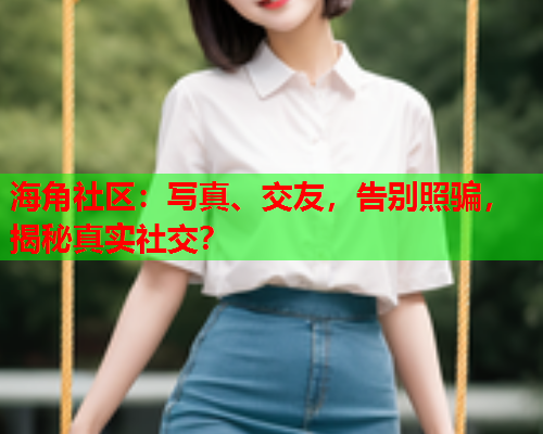海角社区：写真、交友，告别照骗，揭秘真实社交？