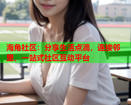 海角社区：分享生活点滴，连接邻里，一站式社区互动平台